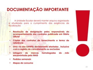 DOCUMENTAÇÃO IMPORTANTE

       A Unidade Escolar deverá manter arquivo organizado
e atualizado para o cumprimento das exigências de
fiscalização:

•   Resolução de designação pelos responsáveis do
    acompanhamento dos contratos publicada em Diário
    Oficial
•   Cópias dos contratos de fornecimento e termo de
    referência
•   Uma via das DANFEs devidamente atestadas , inclusive
    com o registro de cancelamento ou exclusões
•   Listagem de    marcas      homologadas     do    mês
    encaminhada pelo INAD
•   Pedidos semanais
•   Mapas de consumo
                                                            23
 