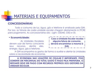 MATERIAIS E EQUIPAMENTOS
CONCESSIONÁRIAS
        Todo o consumo de luz, água, gás e telefone é analisado pela GIN.
Por isso, as faturas de cada unidade escolar chegam diretamente à 3ªCRE
para pagamento. As concessionárias são : Light, CEDAE, CEG e OI.

• Economicidade:                        Caso a Unidade Escolar receba
           As Unidades Escolares         alguma fatura de consumo,
 devem usar de forma consciente         deverá encaminhar a mesma à
 seus   recursos,   dentre    eles,                 GIN.
 energia, água, gás e telefone.
      A GIN acompanha os gastos de forma a auxiliar e alertar às Unidades
 sobre a necessidade de economia.
        A ECONOMIA NAS LIGAÇÕES DE CELULAR É IMPORTANTE, POIS
  SOMENTE UM PERCENTUAL DO TOTAL GASTO É PAGO PELA PREFEITURA, O
  RESTANTE DEVE SER PAGO COM RECURSOS PRÓPRIOS DOS GESTORES DA
  UNIDADE ESCOLAR.
                                                                            7
 
