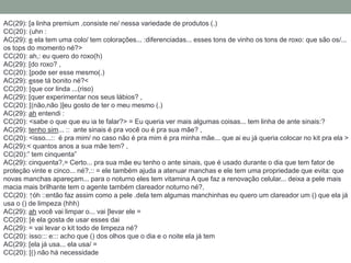 AC(29): [a linha premium ,consiste ne/ nessa variedade de produtos (.)
CC(20): (uhn :
AC(29): e ela tem uma colo/ tem colorações... :diferenciadas... esses tons de vinho os tons de roxo: que são os/...
os tops do momento né?>
CC(20): ah,: eu quero do roxo(h)
AC(29): [do roxo? ,
CC(20): [pode ser esse mesmo(.)
AC(29): esse tá bonito né?<
CC(20): [que cor linda ...(riso)
AC(29): [quer experimentar nos seus lábios? ,
CC(20): [(não,não )]eu gosto de ter o meu mesmo (.)
AC(29): ah entendi :
CC(20): <sabe o que que eu ia te falar?> = Eu queria ver mais algumas coisas... tem linha de ante sinais:?
AC(29): tenho sim... :: ante sinais é pra você ou é pra sua mãe? ,
CC(20): <isso...:: é pra mim/ no caso não é pra mim é pra minha mãe... que ai eu já queria colocar no kit pra ela >
AC(29):< quantos anos a sua mãe tem? ,
CC(20):” tem cinquenta”
AC(29): cinquenta?,= Certo... pra sua mãe eu tenho o ante sinais, que é usado durante o dia que tem fator de
proteção vinte e cinco... né?,:: = ele também ajuda a atenuar manchas e ele tem uma propriedade que evita: que
novas manchas apareçam... para o noturno eles tem vitamina A que faz a renovação celular... deixa a pele mais
macia mais brilhante tem o agente também clareador noturno né?,
CC(20): ↑óh ::então faz assim como a pele .dela tem algumas manchinhas eu quero um clareador um () que ela já
usa o () de limpeza (hhh)
AC(29): ah você vai limpar o... vai [levar ele =
CC(20): [é ela gosta de usar esses dai
AC(29): = vai levar o kit todo de limpeza né?
CC(20): isso::: e::: acho que () dos olhos que o dia e o noite ela já tem
AC(29): [ela já usa... ela usa/ =
CC(20): [() não há necessidade
 