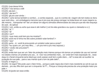 CC(20): [usa dessa linha
AC(29):< nós temos o refil
CC(20): ela tem ::
AC(29):” ela tem”?
CC(20): dá pra usar ainda ::
AC(29):= certo temos também o combo/... o combo especial... que é o combo de: viagem ele tem todos os itens
que você citou... em embalagens menores que é pra que ela possa carregar na bolsa levar em suas viagens ou
até mesmo... transportar né? de/ um deixar em alguns cômodos diferenciados da casa pra que ela não esqueça
de usar.. de aplicar
CC(20):< sim ,então eu acho que esse é até melhor () só tira eles grandes e eu quero o clareador e o ()
AC(29):” tá” ?
CC(20):” tá”
AC(29):< ok F
CC(20): =que mais você tem pra me mostrar? ,
AC(29): você me ti/ tinha me dito sobre protetor solar lembra?,<
CC(20):” isso”
AC(29): certo... é:: você tá procurando um protetor solar para a praia?
CC(20): <eu quero um ,pro meu filho... :: um pra mim e pro meu esposo(.)
AC(29):= vocês vão pra praia?<
CC(20): “sim “
AC(29): então tem que ser um: fator de proteção mais intenso porque nós temos um protetor de uso na/ normal
na cidade e temos um protetor pra uso... é:: nos/ nos ambientes mais... ex/ onde tem mais exposição né... esse
daqui é o facial cinquenta seria ideal que você usasse você tem a pele clara:... né? e esse ele vai auxiliar na
proteção da sua pele... para o seu marido qual o tom de pele dele? ,
CC(20): é negra (.)
AC(29): <é negra? Ele pode usar o fator trinta... porque a pele negra ela é bem mais resistente ao sol do que as
demais... pro seu filho tem que ser o cinquenta: tá F?... Porque a criança ela precisa de uma proteção maior pra
pele <
CC(20): tá [pode ser esse então
 