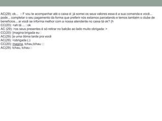 AC(29): ok... :: F vou te acompanhar até o caixa é: já somei os seus valores essa é a sua comanda e você...
pode... completar o seu pagamento da forma que preferir nós estamos parcelando e temos também o clube de
benefícios... ai você se informa melhor com a nossa atendente no caixa tá ok? (h​
CC(20): <ah tá ... : ok
AC (29): >os seus presentes é só retirar no balcão ao lado muito obrigada: >​
CC(20): [magina brigada eu :​
AC(29): [e uma ótima tarde pra você
AC(29): <obrigada (.)​
CC(20): magina, tchau,tchau :::​
AC(29): tchau, tchau:::
 