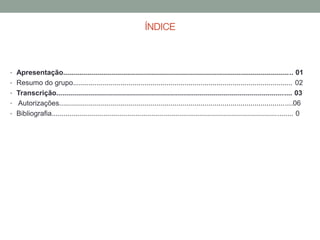 ÍNDICE
• Apresentação................................................................................................................... 01
• Resumo do grupo.............................................................................................................. 02
• Transcrição...................................................................................................................... 03
• Autorizações.....................................................................................................................06
• Bibliografia......................................................................................................................... 0
 