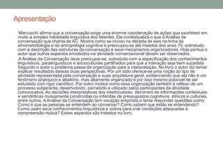 Apresentação
• Marcuschi afirma que a conversação exige uma enorme coordenação de ações que exorbitam em
muito a simples habilidade linguística dos falantes. Ele contextualiza o que é Análise da
conversação que chama de AC. Mostra como se iniciou na década de seis na linha da
etnometodologia e da antropologia cognitiva e preocupou-se até meados dos anos 70, sobretudo
com a descrição das estruturas da conversação e seus mecanismos organizadores. Hoje pontua o
autor que outros aspectos envolvidos na atividade conversacional devem ser observados.
• A Análise da Conversação deve preocupar-se, sobretudo com a especificação dos conhecimentos
linguísticos, paralinguísticos e socioculturais partilhados para que a interação seja bem sucedida.
Segundo o autor o problema passa da organização para a interpretação. No livro o autor diz tentar
explicar resultados dessas duas perspectivas. Por um lado oferece-se uma noção do tipo de
atividade representada pela conversação e suas arquitetura geral, evidenciando que ela não é um
fenômeno anárquico e aleatório, mas altamente organizado e por isso mesmo possível de ser
estudado com rigor científico. Por outro mostra como essa organização também é reflexo de um
processo subjacente, desenvolvido, percebido e utilizado pelos participantes da atividade
comunicativa. As decisões interpretativas dos interlocutores decorrem de informações contextuais
e semânticas mutuamente construídas ou inferidas de pressupostos cognitivos, étnicos e culturais,
entre outros. A Análise da Conversação tem vocação empirista e tenta responder questões como:
Como é que as pessoas se entendem ao conversar? Como sabem que estão se entendendo?
Como usam seus conhecimentos linguísticos e outros para criar condições adequadas à
compreensão mútua? Esses aspectos são tratados no livro.
 