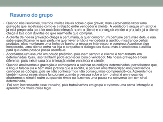 Resumo do grupo
• Quando nos reunimos, tivemos muitas ideias sobre o que gravar, mas escolhemos fazer uma
gravação que mostrasse como é a relação entre vendedor e cliente. A vendedora segue um script e
já está preparada para ter uma boa interação com o cliente e conseguir vender o produto, já o cliente
chega à loja com dúvidas do que realmente que comprar.
• A cliente da nossa gravação chega à perfumaria, e quer comprar um perfume para mãe dela, e não
sabe especificamente qual perfume quer levar então a vendedora a auxiliou mostrando certos
produtos, elas montaram uma linha de banho, a moça se interessou e comprou. Acontece algo
inesperado, uma cliente entra na loja e atrapalha o dialogo das duas, mas a vendedora a auxilia
para que outra pessoa possa atendê-la.
• Abordamos um assunto um pouco polêmico, pois nem sempre o cliente é bem tratado em
determinadas lojas, isso também pode acontecer com o vendedor. Na nossa gravação é bem
diferente, pois existe uma boa interação entre vendedor e cliente.
• Quando analisamos a gravação e começamos a colocar os códigos determinados, percebemos que
a língua falada ela é bem mais prática que a escrita, e para ler uma transcrição nós precisamos
conhecer os códigos, pois se não conhecermos não conseguimos compreendê-los. Aprendemos
também como esses sinais funcionam quando a pessoa sobe o tom o sinal é um e quando
abaixamos o sinal é outro ou quando rimos ou fazemos uma pausa na conversa tem um sinal
determinado.
• Foi bem interessante esse trabalho, pois trabalhamos em grupo e tivemos uma ótima interação e
aprendemos muita coisa legal.
 