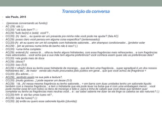 Transcrição da conversa
• são Paulo, 2015
•
• ((pessoas conversando ao fundo))
• AC (29): olá (.)
• CC(20):” olá tudo bem”? :::
• AC(29):”tudo be{m} e (está) você”? ,
• CC(20): (h) bem:... eu queria ver um presente pra minha mãe você pode me ajudar? (fala AC)
• AC(29): posso claro você pensou em alguma coisa especifica? ((enteressado))
• CC(20):(h) ah eu quero ver um kit completo com hidratante sabonete... ahn shampoo condicionador... [protetor solar
• AC(29): , [ah se pensou numa linha de banho não é isso? (.)
• CC(20): <uma linha completa :
• AC(29): entendi,(h) vamos lá ... olha eu tenho alguns hidratantes, com essa fragrâncias mais refrescantes... e com fragrâncias
mais adocicadas... você acha que a sua mãe tem alguma preferência? você conhece assim quais são as preferências dela?
• CC(20) <ela gosta mais de doce
• AC(29): (doce)?
• CC(20): isso (5.0)
• AC(29):< olha(h) doce eu tenho esse hidratante de morango... que ele tem uma fragrância... super agradável é um dos nossos
hidratantes de/... de maior venda são muito procurados pelo publico em geral... que que você achou da [fragrância =
• CC(20): [Eu adorei... :::
• AC(29): sentindo assim na sua pele a textura?,
• CC(20): {muito gostoso...} pode separar um desse (5.0)
• AC(29): ↑tá...(h) nessa mesma fragrância eu tenho sabonete... = em barra com duas unidades tenho um sabonete liquido
também com a mesma fragrância... e tem o hidratante que ela pode levar na bolsa que é com uma embalagem menor... você
pode montar esse kit com todos os itens de morango e leite e: para a linha de cabelo que você disse que também quer
completar eu tenho as fragrâncias mais neutras você... é:: sa/ sabe/ saberia me dizer se ela tinge os cabelos se são naturais? (.)
• CC(20):hhh é: ela faz umas luzes né? ,
• AC(29): (ela faz luzes)? (.)
• CC(20): {é} então eu quero esse sabonete liquido ((duvida))
 
