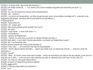 CC(20):< é minha mãe:: ela é tudo ela merece (.)
AC(29):{ ah então vamos lá... ::: = eu tenho uma outra novidade enquanto ela embrulha pra você:::(.)
CC(20): ↑sim ::
AC(29): =eu vou te mostrar,os nossos outros lançamentos
CC(20): ↑ah :: ta bom <
AC(29): = eu tenho um lançamento, na linha da perfumaria: que é uma colônia novidade né?,= e ela tem uma
fragrância adocicada,: sensacional me acompanhe por gentileza (.)
CC(20):[qual é? ,
AC(29): <seria essa (h)
CC(20):↑ ah:: posso ver? ,
AC(29): claro você prefere sentir na pele? Ou na ()? ,
CC(20): sim claro
AC(29):< você sente... o que você acha > ?,
CC(20): ↑maravilhoso::
AC(29): <gostou da fragrância?:
CC(20): = adorei, eu acho que vou levar um desse também pra ela (.)
AC(29): [(pra ela)]... e pra você? Vamos aproveitar e conhecer as fragrâncias novas?,::
CC(20): ah>> no momento não ::
AC(29): [(tenho fragrâncias mais joviais também )]
CC(20):< não ,não... ::: no momento não não há necessidade >
AC(29): = tenho alguns batons também... : agora que estão com um desconto incrível... :: vinte por cento de
desconto (.)
CC(20): ↑quais? ,
AC(29): <olha,:: eu tenho umas cores bem bonitas... tenho os vermelhos que são os rits da coleção, junto com os
tons de uva e vinho...: e tem os tons mais rosados que são os clássicos pra você usar no dia a dia ?(.)
CC(20): <ai, mais eu não gosto dessa linha :::
AC(29): eu tenho a nossa linha premium (oferta)
CC(20): pode ser(h)
AC(29):↑ não quer,aproveitar pra conhecer? :::
CC(20): “claro”
 