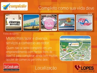 Completo como sua vida deve
                                                   ser:



Fotos do bairro

  Muito mais lazer e diversos
  serviços e comércio ao redor.
  Quem não se sente completo em um
  empreendimento com tantos itens de
  lazer? E para completar ainda tem muitas
  opções de comercio pertinho dele.

                        Localização
 