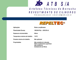 A T B S /A
                        A r te fa to s T é c n ic o s d e B o r r a c h a
                        R E V E S T IM E N T O D E C IL IN D R O S
                                 S it e :w w w .a tb .c o m .b r   e -m a il: a tb @ a t b .c o m .b r




                                         REPELTEC ®
Aplicações                       Rolos LumpBreaker

Plasticidade/ Dureza             100/240 P&J – 35/50 Sh.A

Espessura recomendada            40mm

Temperatura máxima de trabalho   110°C

Pressão máxima de trabalho       Não aplicável

Propriedades                     Alta resistência à abrasão
                                 Ótimo acabamento superficial
                                 Alta resiliência
                                 Antiaderente às fibras
 