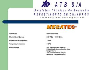 A T B S /A
                        A r te fa to s T é c n ic o s d e B o r r a c h a
                        R E V E S T IM E N T O D E C IL IN D R O S
                             S it e :w w w .a tb .c o m .b r   e -m a il: a tb @ a t b .c o m .b r




                                      MEGA TEC ®
Aplicações                            Rolo Acionador

Plasticidade/ Dureza                  8/20 P&J – 95/99 Sh.A

Espessura recomendada                 15mm

Temperatura máxima                    115°C

Propriedades                          Alta resistência à abrasão
                                      Estabilidade dimensional a altas
                                      temperaturas
                                      Alto coeficiente de Tração
                                      Isento de Cargas Minerais
 
