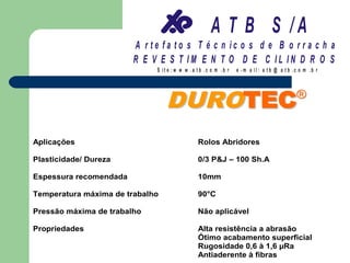 A T B S /A
                        A r te fa to s T é c n ic o s d e B o r r a c h a
                        R E V E S T IM E N T O D E C IL IN D R O S
                             S it e :w w w .a tb .c o m .b r   e -m a il: a tb @ a t b .c o m .b r




                                 DU RO T E C                                             ®


Aplicações                                    Rolos Abridores

Plasticidade/ Dureza                          0/3 P&J – 100 Sh.A

Espessura recomendada                         10mm

Temperatura máxima de trabalho                90°C

Pressão máxima de trabalho                    Não aplicável

Propriedades                                  Alta resistência a abrasão
                                              Ótimo acabamento superficial
                                              Rugosidade 0,6 à 1,6 µRa
                                              Antiaderente à fibras
 