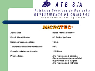 A T B S /A
                       A r te fa to s T é c n ic o s d e B o r r a c h a
                       R E V E S T IM E N T O D E C IL IN D R O S
                             S it e :w w w .a tb .c o m .b r   e -m a il: a tb @ a t b .c o m .b r




                              MICROTEC ®
Aplicações                                     Rolos Prensa Superior

Plasticidade/ Dureza                           0/3 P&J – 100 Sh.A

Espessura recomendada                          15mm

Temperatura máxima de trabalho                 93°C

Pressão máxima de trabalho                     120 KN/m

Propriedades                                   Alta resistência à abrasão
                                               Ótimo acabamento superficial
                                               Rugosidade 0,8 à 2,5 µRa
                                               Alta resistência à hidrólise
 