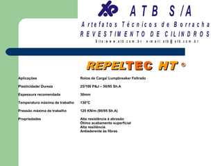 A T B S /A
                                 A r te fa to s T é c n ic o s d e B o r r a c h a
                                 R E V E S T IM E N T O D E C IL IN D R O S
                                         S it e :w w w .a tb .c o m .b r   e -m a il: a tb @ a t b .c o m .b r




                                   REPELTEC HT                                                    ®

Aplicações                       Rolos de Carga/ Lumpbreaker Feltrado

Plasticidade/ Dureza             25/100 P&J – 50/95 Sh.A

Espessura recomendada            30mm

Temperatura máxima de trabalho   130°C

Pressão máxima de trabalho       120 KN/m (90/95 Sh.A)

Propriedades                     Alta resistência à abrasão
                                 Ótimo acabamento superficial
                                 Alta resiliência
                                 Antiaderente às fibras
 