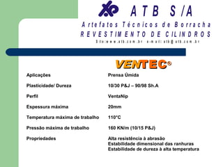 A T B S /A
                       A r te fa to s T é c n ic o s d e B o r r a c h a
                       R E V E S T IM E N T O D E C IL IN D R O S
                             S it e :w w w .a tb .c o m .b r   e -m a il: a tb @ a t b .c o m .b r




                                        VENTEC ®
Aplicações                           Prensa Úmida

Plasticidade/ Dureza                 10/30 P&J – 90/98 Sh.A

Perfil                               VentaNip

Espessura máxima                     20mm

Temperatura máxima de trabalho       110°C

Pressão máxima de trabalho           160 KN/m (10/15 P&J)

Propriedades                         Alta resistência à abrasão
                                     Estabilidade dimensional das ranhuras
                                     Estabilidade de dureza à alta temperatura
 