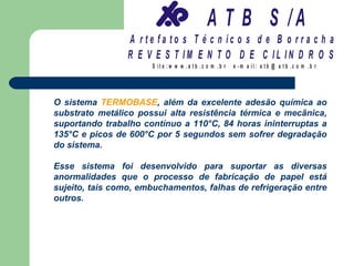 A T B S /A
                 A r te fa to s T é c n ic o s d e B o r r a c h a
                 R E V E S T IM E N T O D E C IL IN D R O S
                      S it e :w w w .a tb .c o m .b r   e -m a il: a tb @ a t b .c o m .b r




O sistema TERMOBASE, além da excelente adesão química ao
substrato metálico possui alta resistência térmica e mecânica,
suportando trabalho contínuo a 110°C, 84 horas ininterruptas a
135°C e picos de 600°C por 5 segundos sem sofrer degradação
do sistema.

Esse sistema foi desenvolvido para suportar as diversas
anormalidades que o processo de fabricação de papel está
sujeito, tais como, embuchamentos, falhas de refrigeração entre
outros.
 