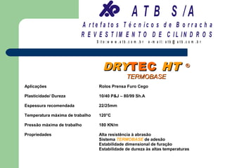 A T B S /A
                         A r te fa to s T é c n ic o s d e B o r r a c h a
                         R E V E S T IM E N T O D E C IL IN D R O S
                                 S it e :w w w .a tb .c o m .b r   e -m a il: a tb @ a t b .c o m .b r




                                    DRYTEC HT                                              ®

                                                    TERMOBASE
Aplicações                        Rolos Prensa Furo Cego

Plasticidade/ Dureza              10/40 P&J – 80/99 Sh.A

Espessura recomendada             22/25mm

Temperatura máxima de trabalho    120°C

Pressão máxima de trabalho        180 KN/m

Propriedades                      Alta resistência à abrasão
                                  Sistema TERMOBASE de adesão
                                  Estabilidade dimensional de furação
                                  Estabilidade de dureza às altas temperaturas
 