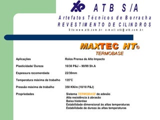 A T B S /A
                             A r te fa to s T é c n ic o s d e B o r r a c h a
                             R E V E S T IM E N T O D E C IL IN D R O S
                                   S it e :w w w .a tb .c o m .b r   e -m a il: a tb @ a t b .c o m .b r




                                            MAXTEC HT ®
                                                           TERMOBASE
Aplicações                       Rolos Prensa de Alto Impacto

Plasticidade/ Dureza             10/30 P&J – 90/99 Sh.A

Espessura recomendada            22/30mm

Temperatura máxima de trabalho   135°C

Pressão máxima de trabalho       350 KN/m (10/18 P&J)

Propriedades                     Sistema TERMOBASE de adesão
                                 Alta resistência à abrasão
                                 Baixa histerése
                                 Estabilidade dimensional às altas temperaturas
                                 Estabilidade de dureza às altas temperaturas
 
