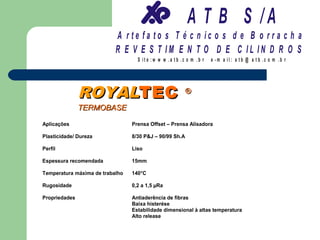 A T B S /A
                           A r te fa to s T é c n ic o s d e B o r r a c h a
                           R E V E S T IM E N T O D E C IL IN D R O S
                                   S it e :w w w .a tb .c o m .b r   e -m a il: a tb @ a t b .c o m .b r




               ROYALTEC                                  ®

               TERMOBASE

Aplicações                       Prensa Offset – Prensa Alisadora

Plasticidade/ Dureza             8/30 P&J – 90/99 Sh.A

Perfil                           Liso

Espessura recomendada            15mm

Temperatura máxima de trabalho   140°C

Rugosidade                       0,2 a 1,5 µRa

Propriedades                     Antiaderência de fibras
                                 Baixa histerése
                                 Estabilidade dimensional à altas temperatura
                                 Alto release
 