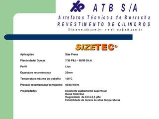 A T B S /A
                           A r te fa to s T é c n ic o s d e B o r r a c h a
                           R E V E S T IM E N T O D E C IL IN D R O S
                                    S it e :w w w .a tb .c o m .b r   e -m a il: a tb @ a t b .c o m .b r




                                          SIZETEC ®
Aplicações                        Size Press

Plasticidade/ Dureza              7/30 P&J – 90/99 Sh.A

Perfil                            Liso

Espessura recomendada             25mm

Temperatura máxima de trabalho    100°C

Pressão recomendada de trabalho   40/50 KN/m

Propriedades                      Excelente acabamento superficial
                                  Baixa histerése
                                  Rugosidade de 0,8 à 2,5 µRa
                                  Estabilidade de dureza às altas temperaturas
 
