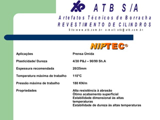 A T B S /A
                        A r te fa to s T é c n ic o s d e B o r r a c h a
                        R E V E S T IM E N T O D E C IL IN D R O S
                                 S it e :w w w .a tb .c o m .b r   e -m a il: a tb @ a t b .c o m .b r




                                                    NIPTEC ®
Aplicações                          Prensa Úmida

Plasticidade/ Dureza                4/30 P&J – 90/99 Sh.A

Espessura recomendada               20/25mm

Temperatura máxima de trabalho      110°C

Pressão máxima de trabalho          180 KN/m

Propriedades                        Alta resistência à abrasão
                                    Ótimo acabamento superficial
                                    Estabilidade dimensional às altas
                                    temperaturas
                                    Estabilidade de dureza às altas temperaturas
 