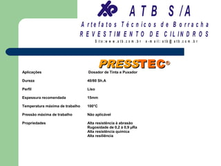 A T B S /A
                             A r te fa to s T é c n ic o s d e B o r r a c h a
                             R E V E S T IM E N T O D E C IL IN D R O S
                                        S it e :w w w .a tb .c o m .b r   e -m a il: a tb @ a t b .c o m .b r




                                         PRESSTEC ®
Aplicações                       Dosador de Tinta e Puxador

Dureza                           40/80 Sh.A

Perfil                           Liso

Espessura recomendada            15mm

Temperatura máxima de trabalho   100°C

Pressão máxima de trabalho       Não aplicável

Propriedades                     Alta resistência à abrasão
                                 Rugosidade de 0,2 à 0,9 µRa
                                 Alta resistência química
                                 Alta resiliência
 