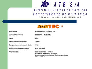 A T B S /A
                                 A r te fa to s T é c n ic o s d e B o r r a c h a
                                 R E V E S T IM E N T O D E C IL IN D R O S
                                          S it e :w w w .a tb .c o m .b r   e -m a il: a tb @ a t b .c o m .b r




                                    RUBTEC                                  ®

Aplicações                        Rolo de Apoio / Backing Roll

Dureza/Plasticidade               80/85Sh.A – 44/56 P&J

Perfil                            Liso

Espessura recomendada             25mm

Temperatura máxima de trabalho    110°C

Pressão máxima de trabalho        Não aplicável

Propriedades                      Alta resistência à abrasão
                                  Excelente resistência ao rasgo
                                  Estabilidade dimensional à altas temperaturas
                                  Alta resiliência
 