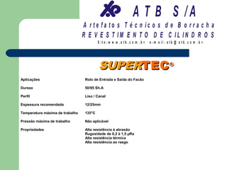 A T B S /A
                                 A r te fa to s T é c n ic o s d e B o r r a c h a
                                 R E V E S T IM E N T O D E C IL IN D R O S
                                          S it e :w w w .a tb .c o m .b r   e -m a il: a tb @ a t b .c o m .b r




                                          SUPERTEC ®
Aplicações                        Rolo de Entrada e Saída do Facão

Dureza                            50/95 Sh.A

Perfil                            Liso / Canal

Espessura recomendada             12/25mm

Temperatura máxima de trabalho    135°C

Pressão máxima de trabalho        Não aplicável

Propriedades                      Alta resistência à abrasão
                                  Rugosidade de 0,2 à 1,5 µRa
                                  Alta resistência térmica
                                  Alta resistência ao rasgo
 