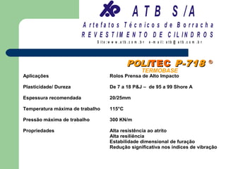 A T B S /A
                        A r te fa to s T é c n ic o s d e B o r r a c h a
                        R E V E S T IM E N T O D E C IL IN D R O S
                             S it e :w w w .a tb .c o m .b r   e -m a il: a tb @ a t b .c o m .b r




                                                POLITEC P-718                                        ®
                                                          TERMOBASE
Aplicações                           Rolos Prensa de Alto Impacto

Plasticidade/ Dureza                 De 7 a 18 P&J – de 95 a 99 Shore A

Espessura recomendada                20/25mm

Temperatura máxima de trabalho       115°C

Pressão máxima de trabalho           300 KN/m

Propriedades                         Alta resistência ao atrito
                                     Alta resiliência
                                     Estabilidade dimensional de furação
                                     Redução significativa nos índices de vibração
 