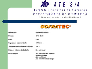 A T B S /A
                                 A r te fa to s T é c n ic o s d e B o r r a c h a
                                 R E V E S T IM E N T O D E C IL IN D R O S
                                          S it e :w w w .a tb .c o m .b r   e -m a il: a tb @ a t b .c o m .b r




                                           GOFRATEC ®
Aplicações                         Rolos Gofradores

Dureza                             45/65 Sh.A

Perfil                             Liso

Espessura recomendada              15/25mm

Temperatura máxima de trabalho     100°C

Pressão máxima de trabalho         Não aplicável

Propriedades                       Alta resistência à abrasão
                                   Baixa histerése
                                   Alta resiliência
                                   Alta resistência ao rasgo
 