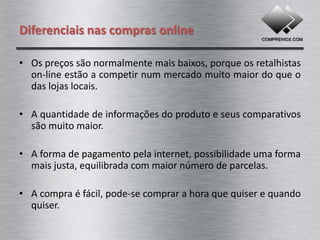 Diferenciais nas compras online

• Os preços são normalmente mais atrativos, porque os
  retalhistas on-line estão a competir num mercado muito
  maior do que o das lojas convencionais.

• A quantidade de informações do produto e seus comparativos
  são muito maior.

• A forma de pagamento pela internet, possibilidade uma forma
  mais justa, equilibrada com maior número de parcelas.

• A compra é fácil, pode-se comprar a hora que quiser e quando
  quiser.
 
