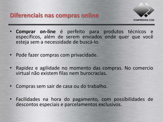 Diferenciais nas compras online

• Comprar on-line é perfeito para produtos técnicos e
  específicos, além de serem enviados onde quer que você
  esteja sem a necessidade de buscá-lo.

• Pode fazer compras com privacidade.

• Rapidez e agilidade no momento das compras. No comércio
  virtual não existem filas nem burocracias.

• Comprar sem sair de casa ou do trabalho.

• Facilidades na hora do pagamento, com possibilidades de
  descontos especiais e parcelamentos exclusivos.
 