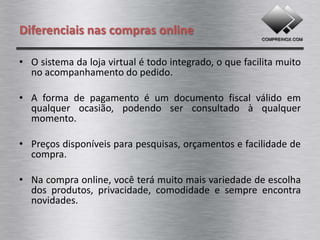 Diferenciais nas compras online

• O sistema da loja virtual é todo integrado, o que facilita muito
  no acompanhamento do pedido.

• A forma de pagamento é um documento fiscal válido em
  qualquer ocasião, podendo ser consultado à qualquer
  momento.

• Preços disponíveis para pesquisas, orçamentos e facilidade de
  compra.

• Na compra online, você terá muito mais variedade de escolha
  dos produtos, privacidade, comodidade e sempre encontra
  novidades.
 