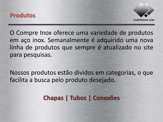 Produtos

O Compre Inox oferece uma variedade de produtos
em aço inox. Semanalmente é adquirido uma nova
linha de produtos que sempre é atualizado no site
para pesquisas.

Nossos produtos estão dividos em categorias, o que
facilita a busca pelo produto desejado.

   Chapas | Tubos | Barras | Conexões | Peças
 