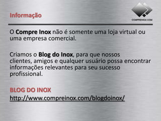 Informação

O Compre Inox não é somente uma loja virtual ou
uma empresa comercial.

Criamos o Blog do Inox, para que nossos
clientes, amigos e qualquer usuário possa encontrar
informações relevantes para seu sucesso
profissional.

BLOG DO INOX
http://www.compreinox.com/blogdoinox/
 