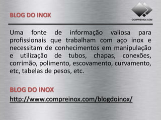 BLOG DO INOX

Uma fonte de informação valiosa para
profissionais que trabalham com aço inox e
necessitam de conhecimentos em manipulação
e utilização de tubos, chapas, conexões,
corrimão, polimento, escovamento, curvamento,
tabelas de pesos, etc.

BLOG DO INOX
http://www.compreinox.com/blogdoinox/
 