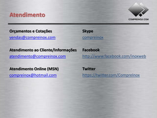 Atendimento

Orçamentos e Cotações                Skype
vendas@compreinox.com                compreinox

Atendimento ao Cliente/Informações   Facebook
atendimento@compreinox.com           http://www.facebook.com/inoxweb

Atendimento Online (MSN)             Twitter
compreinox@hotmail.com               https://twitter.com/CompreInox
 