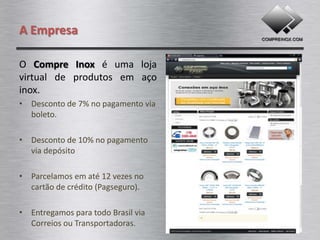 A Empresa

O Compre Inox é uma loja
virtual de produtos em aço
inox.
• pagamento via boleto.

• pagamento via depósito

• Parcelamos em até 06 vezes no
  cartão de crédito.

• Entregamos para todo Brasil via
  Correios ou Transportadoras.
 