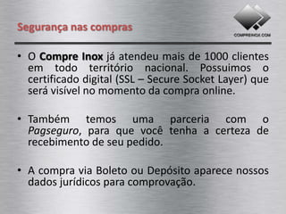 Segurança nas compras

• O Compre Inox já atendeu mais de 1000 clientes
  em todo território nacional. Possuimos o
  certificado digital (SSL – Secure Socket Layer) que
  será visível no momento da compra online.

• Também temos uma parceria com a
  Redecard, para que você tenha a certeza de
  pagamento seguro sobre seu pedido.

• A compra via Boleto ou Depósito aparece nossos
  dados jurídicos para comprovação.
 
