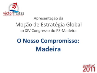 Apresentação da Moção de Estratégia Global ao XIV Congresso do PS-Madeira  O Nosso Compromisso:  Madeira 