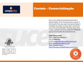 Contato - Comercialização



                                                    Esta é uma referencia de desenvolvimento e
                                                    Apresentação de sua Franquia passo a passo. È
                                                    interessante frisar que após esta apresentação o
                                                    Candidato Investidor já estará apto a preencher
                                                    uma Ficha de Qualificação. Munidos desta ficha
                                                    e após a analise criteriosa a CASA DA FRANQUIA,
                                                    agenda uma reunião de esclarecimentos.

                                                    Gilson Ferraz Junior
                                                    CEO – CASA DA FRANQUIA
                                                    (55) 19 38864935
                                                    E-mail: compuoffice@casadafranquia.com
                                                    Msn: casadafranquia@msn.com
                                                    Skipe: casadafranquia
     É PROIBIDA A REPRODUÇÃO
                                                    http://franquias.casadafranquia.com/?cat=1
Nenhuma parte desta obra poderá ser
reproduzida, copiada, transcrita ou
mesmo       transmitida     por    meios
eletrônicos ou gravações sem a
permissão, por escrito, do editor. Os
infratores serão punidos de acordo com a
Lei n° 9.610/98.
 