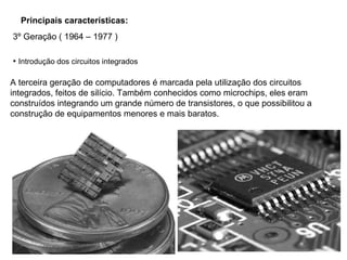 Principais características:
A terceira geração de computadores é marcada pela utilização dos circuitos
integrados, feitos de silício. Também conhecidos como microchips, eles eram
construídos integrando um grande número de transistores, o que possibilitou a
construção de equipamentos menores e mais baratos.
• Introdução dos circuitos integrados
3º Geração ( 1964 – 1977 )
 