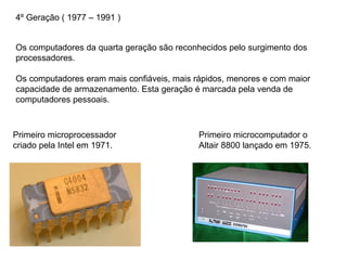4º Geração ( 1977 – 1991 )
Os computadores da quarta geração são reconhecidos pelo surgimento dos
processadores.
Os computadores eram mais confiáveis, mais rápidos, menores e com maior
capacidade de armazenamento. Esta geração é marcada pela venda de
computadores pessoais.
Primeiro microprocessador
criado pela Intel em 1971.
Primeiro microcomputador o
Altair 8800 lançado em 1975.
 