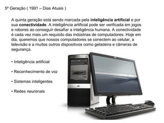5º Geração ( 1991 – Dias Atuais )
A quinta geração está sendo marcada pela inteligência artificial e por
sua conectividade. A inteligência artificial pode ser verificada em jogos
e robores ao conseguir desafiar a inteligência humana. A conectividade
é cada vez mais um requisito das indústrias de computadores. Hoje em
dia, queremos que nossos computadores se conectem ao celular, a
televisão e a muitos outros dispositivos como geladeira e câmeras de
segurança.
• Inteligência artificial
• Reconhecimento de voz
• Sistemas inteligentes
• Redes neuronais
 