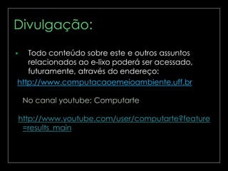 Divulgação:
Todo conteúdo sobre este e outros assuntos
relacionados ao e-lixo poderá ser acessado,
futuramente, através do endereço:
http://www.computacaoemeioambiente.uff.br



 