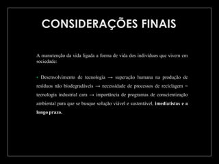 A manutenção da vida ligada a forma de vida dos indivíduos que vivem em
sociedade:


Desenvolvimento de tecnologia → superação humana na produção de

resíduos não biodegradáveis → necessidade de processos de reciclagem =
tecnologia industrial cara → importância de programas de conscientização
ambiental para que se busque solução viável e sustentável, imediatistas e a
longo prazo.

 