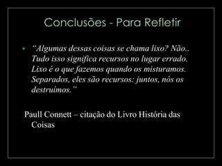 

“Algumas dessas coisas se chama lixo? Não..
Tudo isso significa recursos no lugar errado.
Lixo é o que fazemos quando os misturamos.
Separados, eles são recursos: juntos, nós os
destruímos.”

Paull Connett – citação do Livro História das
Coisas

 