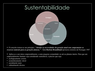  O conceito tornou-se um princípio: “Atender as necessidades da geração atual sem comprometer os
recursos naturais para as gerações futuras.” – Gro Harlem Brundtland (primeira-ministra da Noruega) 1987
 Aplica-se a um único empreendimento, a uma pequena comunidade ou até ao planeta inteiro. Para que um
empreendimento humano seja considerado sustentável, é preciso que seja:
• ecologicamente correto
• economicamente viável
• socialmente justo
• culturalmente diverso

 