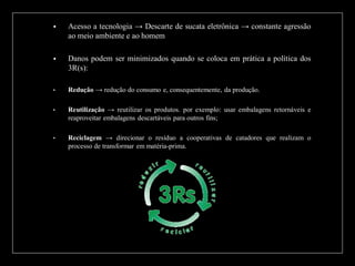 

Acesso a tecnologia → Descarte de sucata eletrônica → constante agressão
ao meio ambiente e ao homem



Danos podem ser minimizados quando se coloca em prática a política dos
3R(s):

•

Redução → redução do consumo e, consequentemente, da produção.

•

Reutilização → reutilizar os produtos. por exemplo: usar embalagens retornáveis e
reaproveitar embalagens descartáveis para outros fins;

•

Reciclagem → direcionar o resíduo a cooperativas de catadores que realizam o
processo de transformar em matéria-prima.

 