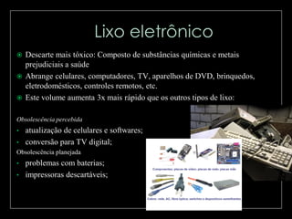 Descarte mais tóxico: Composto de substâncias químicas e metais
prejudiciais a saúde
 Abrange celulares, computadores, TV, aparelhos de DVD, brinquedos,
eletrodomésticos, controles remotos, etc.
 Este volume aumenta 3x mais rápido que os outros tipos de lixo:


Obsolescência percebida
•

atualização de celulares e softwares;
• conversão para TV digital;
Obsolescência planejada

•

problemas com baterias;
• impressoras descartáveis;

 