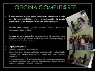 

É uma proposta que se insere no contexto educacional e, pelo
viés da sustentabilidade, visa a transformação da sucata
computacional (e-lixo) em objeto com valor agregado.



Público-alvo: crianças, jovens, adultos, idosos.. Todos os
interessados à eco-prática.



Retorno ao meio produtivo: A proposta dessa oficina cumpre assim
o papel de mostrar que a sucata deixa de ser lixo e, quando se enxerga o
seu valor, passa a ser um recurso.



O projeto objetiva:



Binômio Computação e Meio ambiente
Desenvolver ações de responsabilidade socio-ambiental → alfabetização
ecológica dos indivíduos envolvidos: educar por uma sociedade
sustentável.
E como fazer? Através de alternativas como reaproveitamento de resíduos
eletrônicos, originando uma cadeia de sustentabilidade, a partir de novas
formas de utilização → artefatos e utensilios

•

•

 