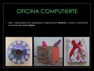 

Após a desmontagem dos equipamentos computacionais obsoletos, a sucata se transformou
em material para novos objetos.

 